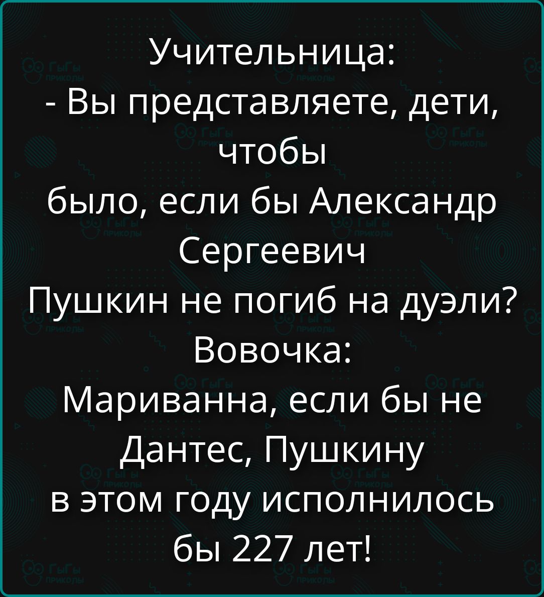 Учительница:\n- Вы представляете, дети, чтобы было, если бы Александр Сергеевич Пушкин не погиб на дуэли? Вовочка: Мариванна, если бы не Данте, Пушкину в этом году исполнилось бы 227 лет!