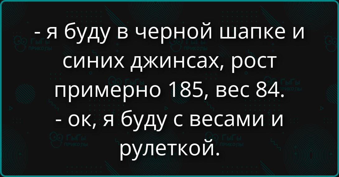 - я буду в черной шапке и синих джинсах, рост примерно 185, вес 84. - ок, я буду с весами и рулеткой.