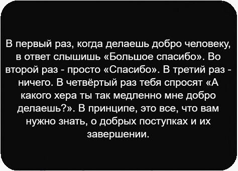 В первый раз, когда делаешь добро человеку, в ответ слышишь «Большое спасибо». Во второй раз - просто «Спасибо». В третий раз - ничего. В четвертый раз тебя спросят «А какого хера ты так медленно мне добро делаешь?!». В принципе, это всё, что вам нужно знать, о добрых поступках и их завершении.