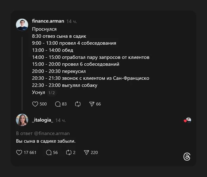 Проснулся
8:30 отвез сына в садик
9:00 – 13:00 провел 4 собеседования
13:00 – 14:00 обед
14:00 – 15:00 отработал пару запросов от клиентов
15:00 – 20:00 провел 6 собеседований
20:00 – 20:30 перекус
20:30 – 21:30 звонок с клиентом из Сан-Франциско
22:30 – 23:00 выгулял собаку
Уснул

В ответ @finance.arman
Вы сына в садике забыли.