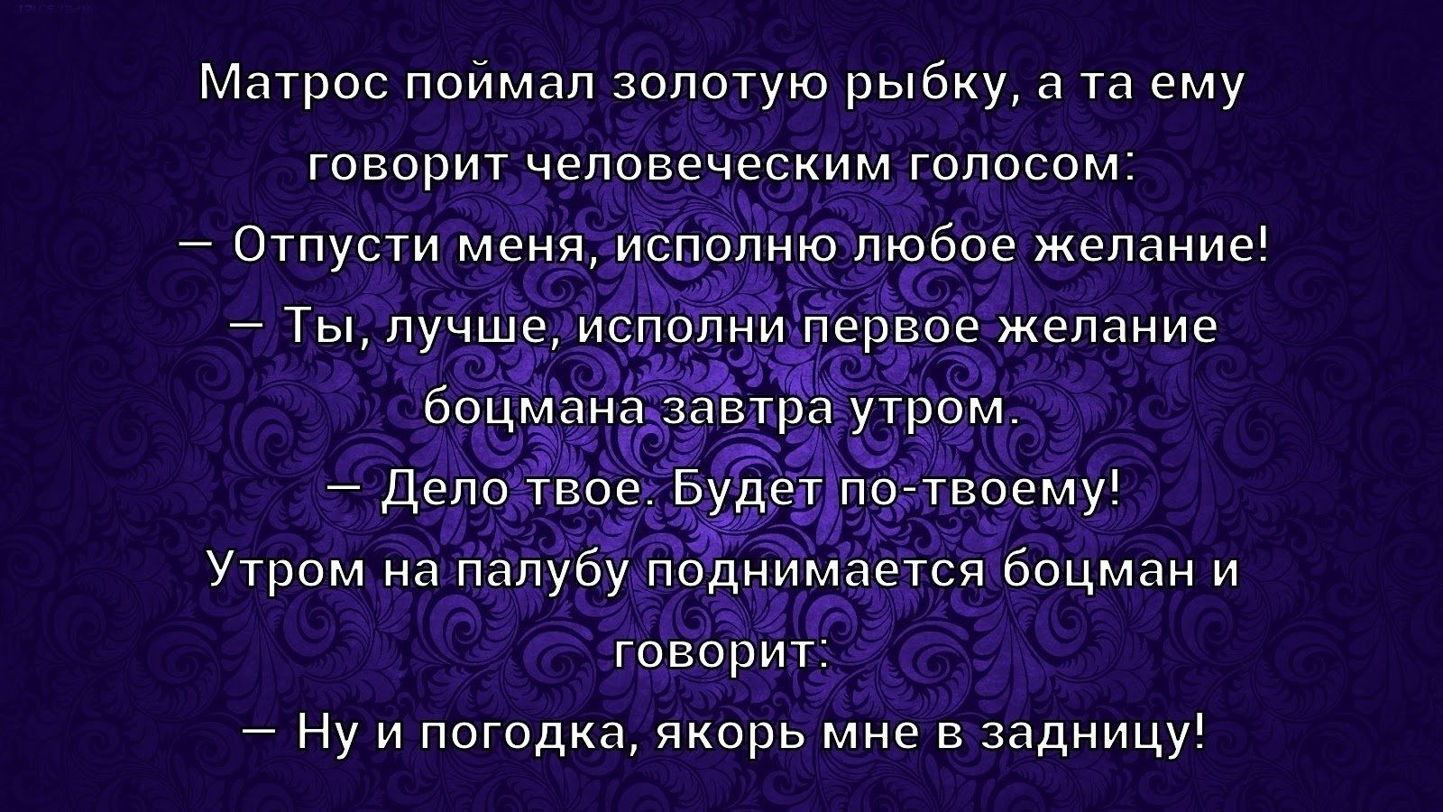 Матрос поймал золотую рыбку, а та ему говорит человеческим голосом:
— Отпусти меня, исполню любое желание!
— Ты, лучше, исполни первое желание боцмана завтра утром.
— Дело твоё. Будет по-этому!
Утром на палубу поднимается боцман и говорит:
— Ну и погода, якорь мне в задницу!