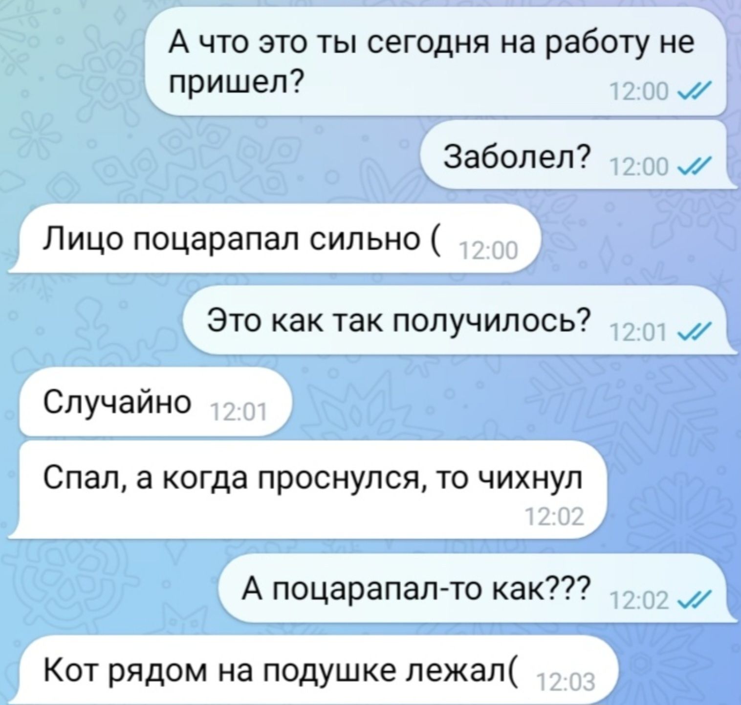 А что это ты сегодня на работу не пришел?
Заболел?
Лицо поцарапал сильно (
Это как так получилось?
Случайно
Спал, а когда проснулся, то чихнул
А поцарапал-то как???
Кот рядом на подушке лежал(