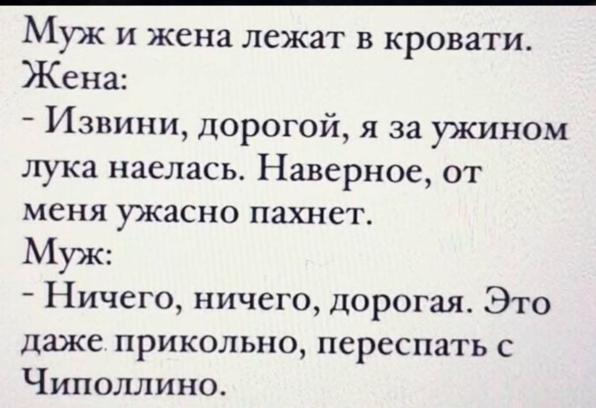 Муж и жена лежат в кровати.\nЖена:\n- Извини, дорогой, я за ужином лука наeлась. Наверное, от меня ужасно пахнет.\nМуж:\n- Ничего, ничего, дорогая. Это даже прикольно, переспать с Чиполлино.