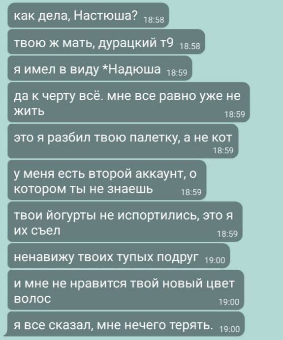 как дела, Настюшa?
твоя ж мать, дурацкий t9
я имел в виду *Надюша*
да к черту всё. мне все равно уже не жить
это я разбил твою палетку, а не кот
у меня есть второй аккаунт, о котором ты не знаешь
твои йогурты не испортились, это я их съёл
ненавижу твоих тупых подруг
и мне не нравится твой новый цвет волос
я всё сказал, мне нечего терять.