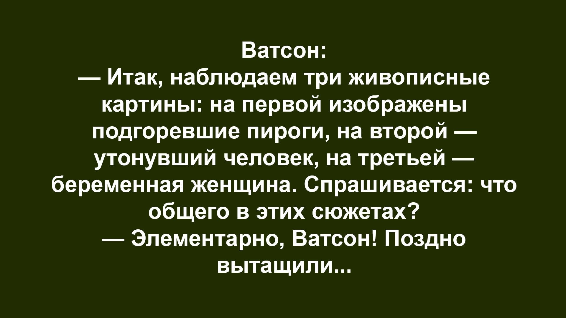 — Итак, наблюдаем три живописные картины: на первой изображены подгоревшие пироги, на второй — утонувший человек, на третьей — беременная женщина. Спрашивается: что общего в этих сюжетах? — Элементарно, Ватсон! Поздно вытасчили...