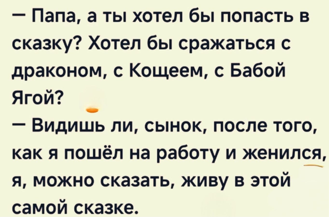- Папа, а ты хотел бы попасть в сказку? Хотел бы сражаться с драконом, с Кощеем, с Бабой Ягой? - Видишь ли, сынок, после того, как я пошёл на работу и женился, я, могу сказать, живу в этой самой сказке.