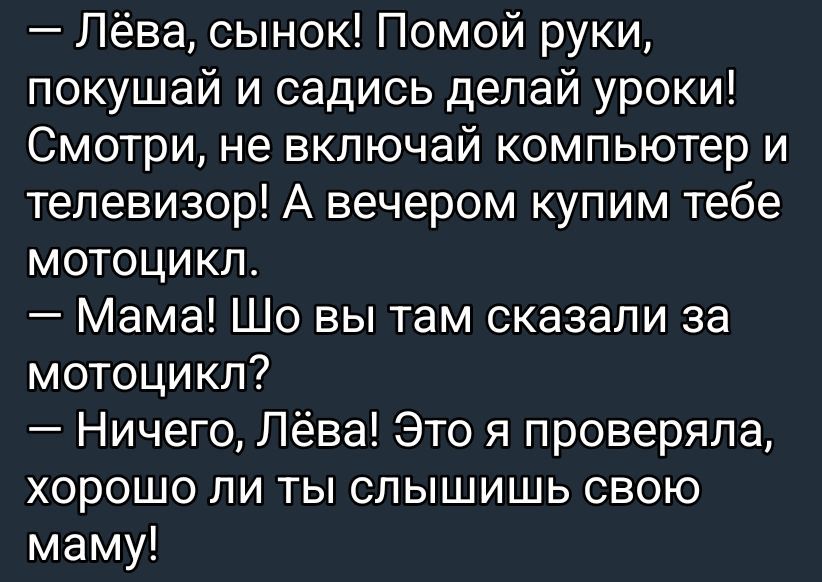 — Лёва, сынок! Помой руки, покушай и садись делай уроки! Смотри, не включай компьютер и телевизор! А вечером купим тебе мотоцикл.\n— Мама! Шо вы там сказали за мотоцикл?\n— Ничего, Лёва! Это я проверяла, хорошо ли ты слышишь свою маму!