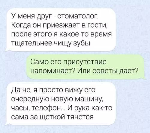 У меня друг - стоматолог. Когда он приезжает в гости, после этого я какое-то время тщательнее чищу зубы
Само его присутствие напоминает? Или советы даёт?
Да не, я просто вижу его очередную новую машину, часы, телефон... И рука как-то сама за щеткой тянется