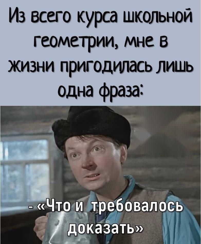 Из всего курса школьной геометрии, мне в жизни пригодилась лишь одна фраза:
- «Что и требовалось доказать»