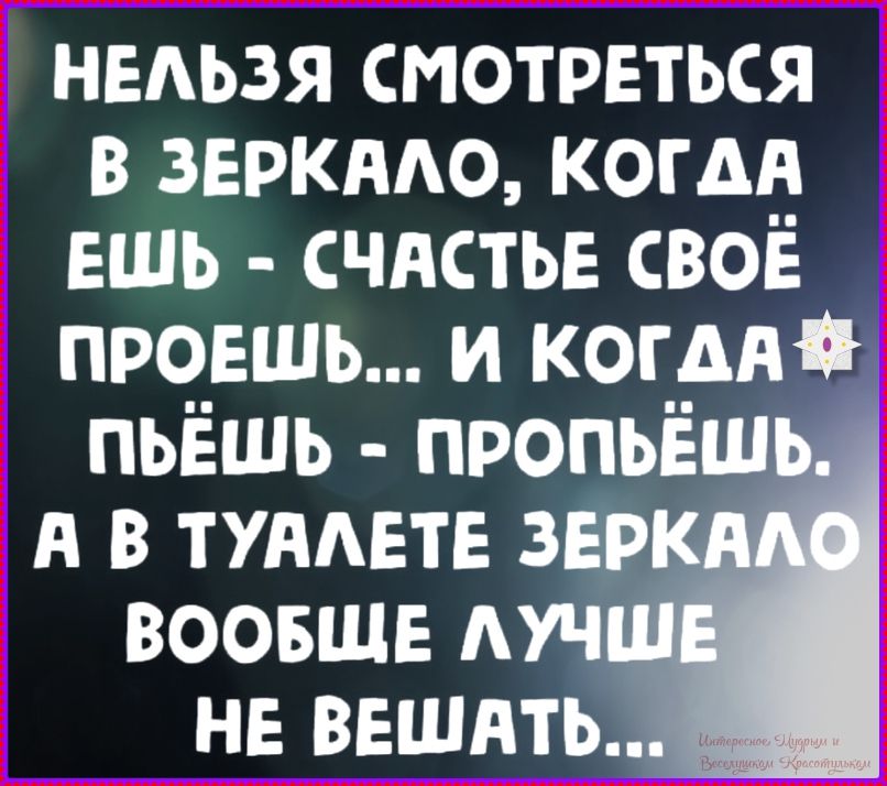 НЕЛЬЗЯ СМОТРЕТЬСЯ В ЗЕРКАЛО, КОГДА ЕШЬ - СЧАСТЬЕ СВОЕ ПРОЕШЬ... И КОГДА ПЬЁШЬ - ПРОПЬЁШЬ. А В ТУАЛЕТЕ ЗЕРКАЛО ВООБЩЕ ЛУЧШЕ НЕ ВЕШАТЬ...