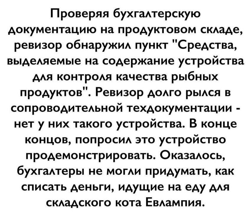 Проверяя бухгалтерскую документацию на продуктовом складе, ревизор обнаружил пункт «Средства, выделяемые на содержание устройства для контроля качества рыбных продуктов». Ревизор долго рылась в сопроводительной техдокументации - нет у них такого устройства. В конце концов, попросил это устройство продемонстрировать. Оказалось, бухгалтеры не могли п