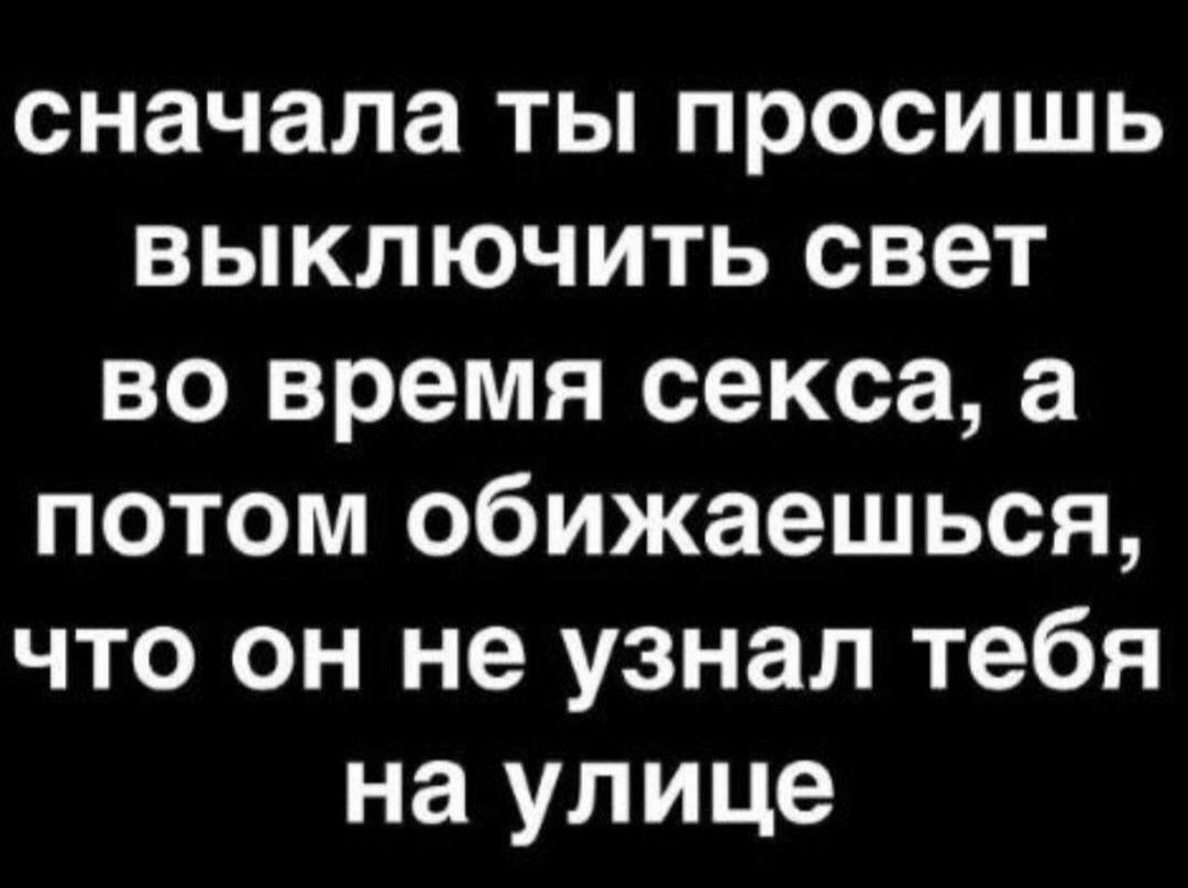 сначала ты просишь выключить свет во время секса, а потом обижаешься, что он не узнал тебя на улице
