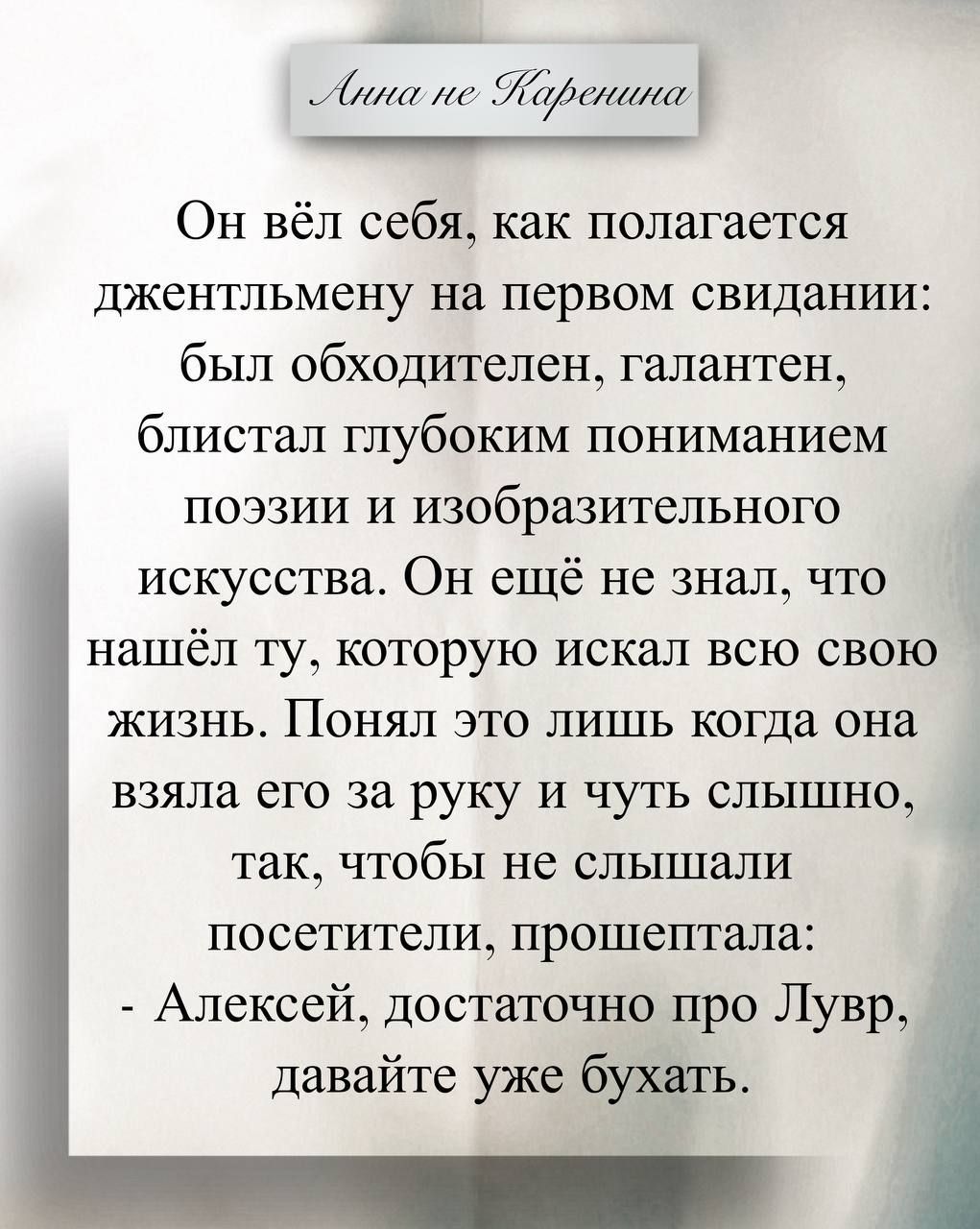 Он вёл себя, как полагалось джентльмену на первом свидании: был обходителен, галантен, блистал глубоким пониманием поэзии и изобразительного искусства. Он ещё не знал, что нашёл ту, которую искал всю свою жизнь. Понял это лишь когда она взяла его за руку и чуть слышно, так, чтобы не слышали посетители, прошептала: - Алексей, достаточно про Лувр, да