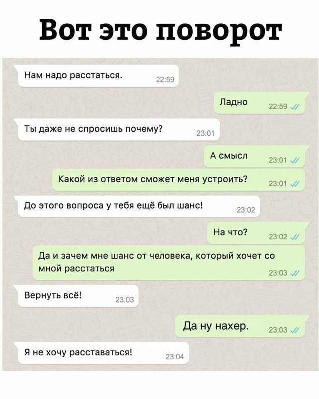 Вот это поворот
Нам надо расстаться.
Ладно
Ты даже не спросишь почему?
А смысл
Какой из ответом сможет меня устроить?
До этого вопроса у тебя ещё был шанс!
На что?
Да и зачем мне шанс от человека, который хочет со мной расстаться
Вернуть всё!
Да ну нахер.
Я не хочу расставаться!