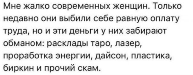 Мне жалко современных женщин. Только недавно они выбили себе равную оплату труда, но и эти деньги у них забирают обманом: расклады таро, лазер, проработока энергии, дайсон, пластика, биркин и прочий скам.