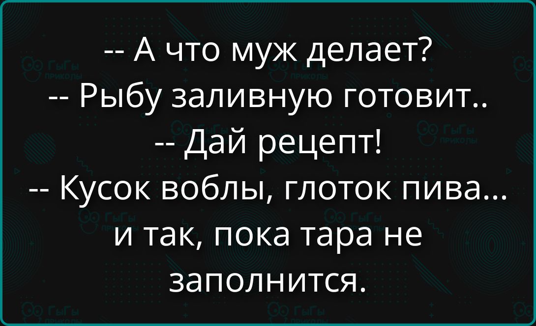 -- А что муж делает?
-- Рыбу заливную готовит..
-- Дай рецепт!
-- Кусок воблы, глоток пива...
и так, пока тара не заполнится.