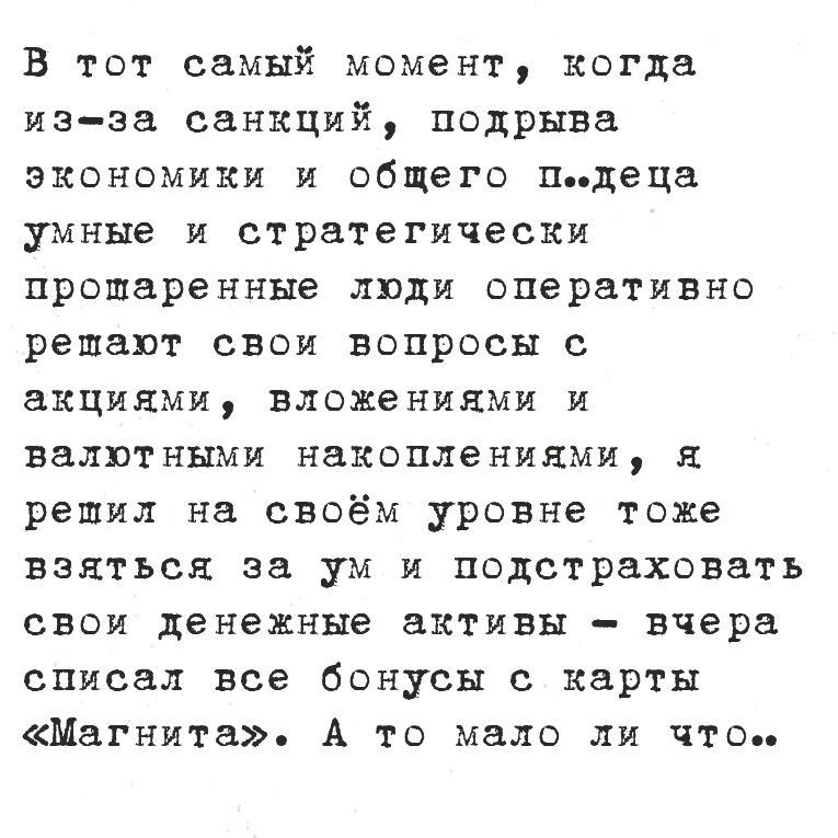В тот самый момент, когда из-за санкций, подрыва экономики и общего п***деца умнее и стратегически просчитанные ли оперативно решают свои вопросы с акциями, вложениями и валютными накоплениями, я решил на своём уровне тоже взяться за ум и подстраховать свои денежные активы – вчера списал все бонусы с карты «Магнита». А то мало ли что..