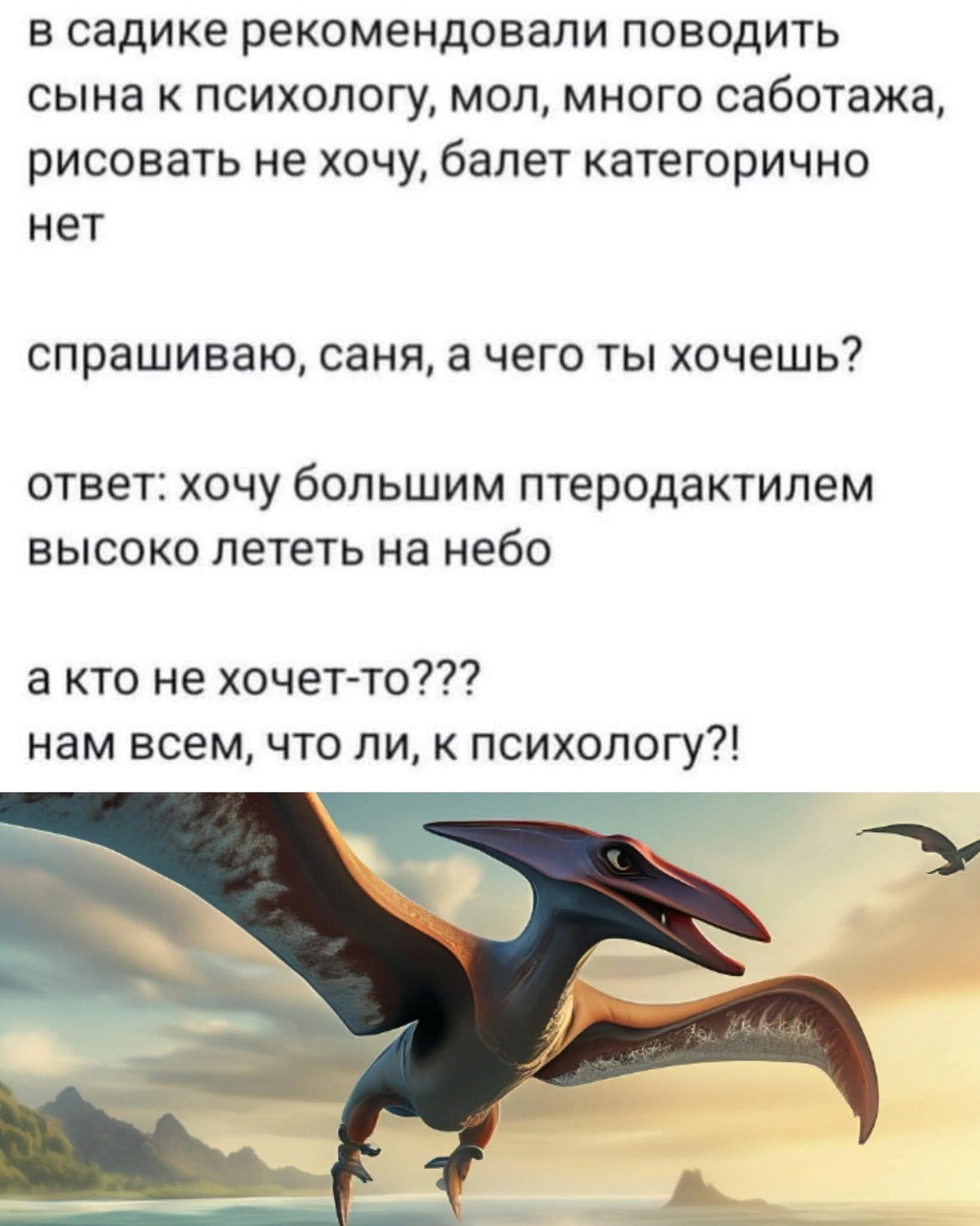 в садике рекомендовали водить сына к психологу, мол, много саботажа, рисовать не хочу, балет категорично нет

спрашиваю, сяня, а чего ты хочешь?

ответ: хочу большим птеродактилем высоко лететь на небо

а кто не хочет-то??? нам всем, что ли, к психологу?!