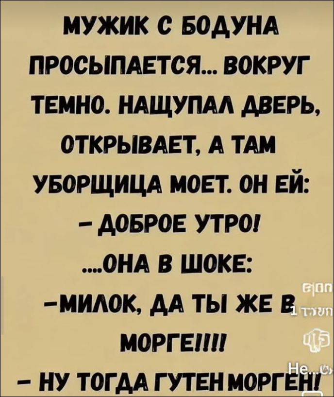 Мужик с бодуна просыпается... вокруг темно. нащупал дверь, открывает, а там уборщица моет. Он ей: - Доброе утро! ... Она в шоке: - Милок, да ты же в морге!!! - Ну тогда гутен морген!