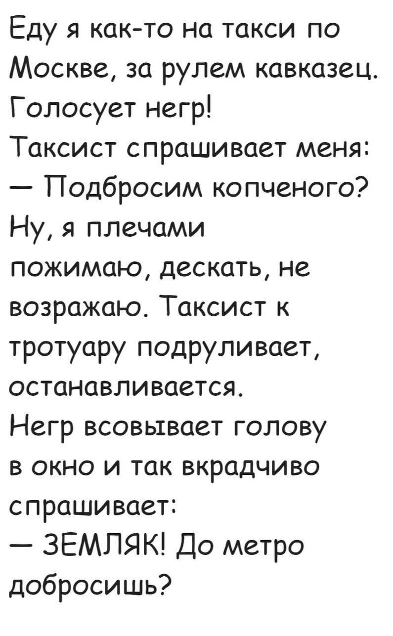 Еду я как-то на такси по Москве, за рулем кавказец. Голосует негр! Таксист спрашивает меня: – Подбросим копченого? Ну, я плечами пожимаю, дескать, не возражаю. Таксист к тротуару подруливает, останавливается. Негр всовывает голову в окно и так вкрадчиво спрашивает: – ЗЕМЛЯК! До метро добросишь?