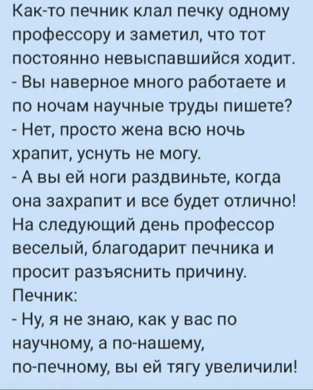 Как-то печник клал печку одному профессору и заметил, что тот постоянно невысыпавшийся ходит.
- Вы наверно много работаете и по ночам научные труды пишете?
- Нет, просто жена всю ночь храпит, уснуть не могу.
- А вы ей ноги раздвините, когда она захрапит и все будет отлично!
На следующий день профессор веселый, благодарит печника и просит разъяснить