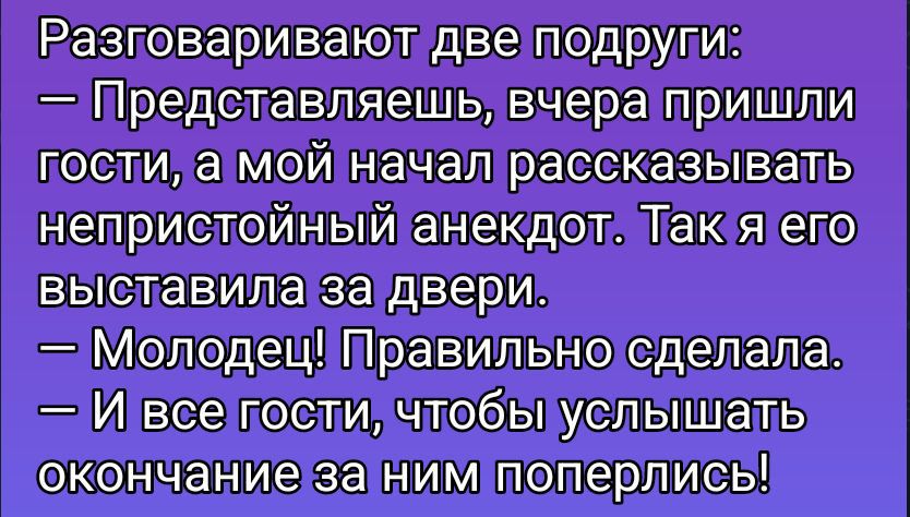 Разговаривают две подруги: — Представляешь, вчера пришли гости, а мой начал рассказывать непристойный анекдот. Так я его выставила за двері. — Молодец! Правильно сделала. — И все гости, чтобы услышать окончание за ним поперились!