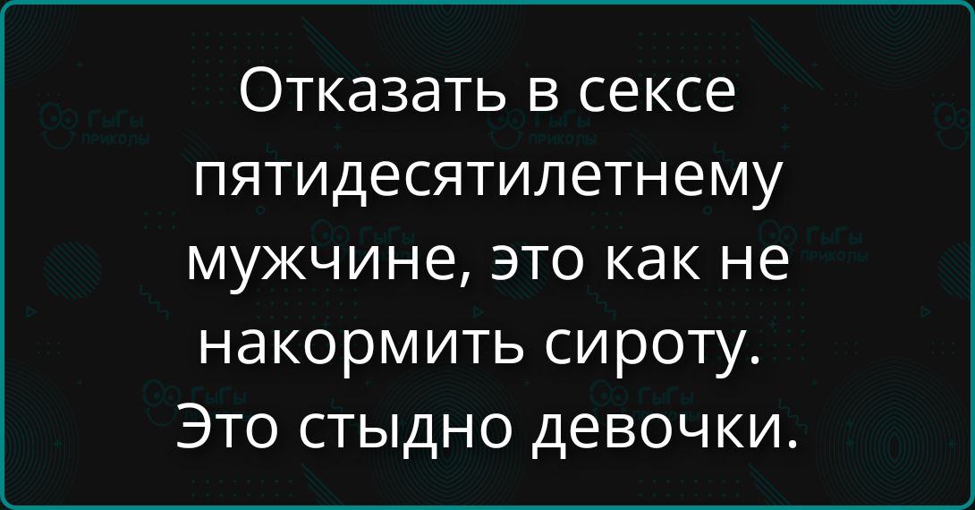 Отказать в сексе пятидесятилетнему мужчине, это как не накормить сироту. Это стыдно девочки.
