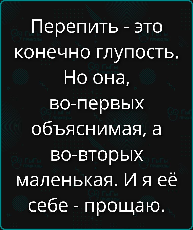 Перепить - это конечно глупость. Но она, во- первых объясняя, а во- вторых маленькая. И я её себе - прощу.