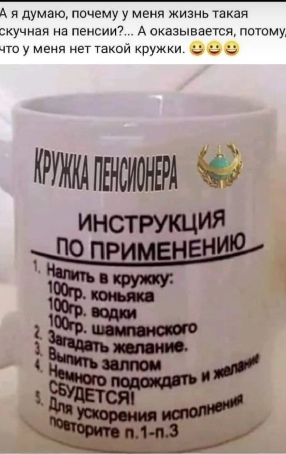 Я думаю, почему у меня жизнь такая скучная на пенсии?... А оказывается, потому что у меня нет такой кружки. 😁😁😁

КРУЖКА ПЕНСИОНЕРА
ИНСТРУКЦИЯ ПО ПРИМЕНЕНИЮ
1. Налить в кружку:
   100гр. коньяка
   100гр. водки
   100гр. шампанского
2. Загадать желание.
3. Выпить залпом.
4. Немного подождать и желание сбудется!
5. Для ускорения исполнения повторите 