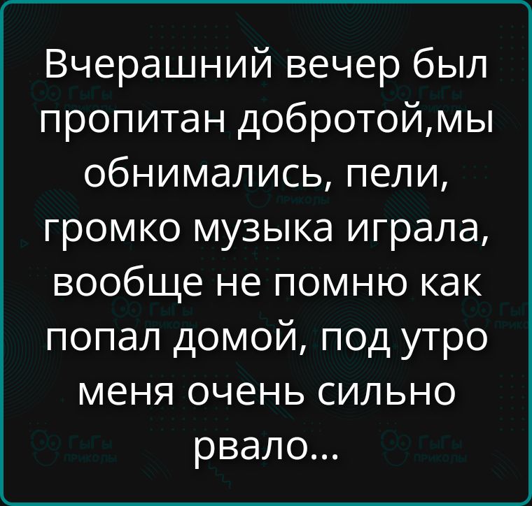 Вчерашний вечер был пропитан добротой,мы обнимались, пели, громко музыка играла, вообще не помню как попал домой, под утро меня очень сильно рвало...