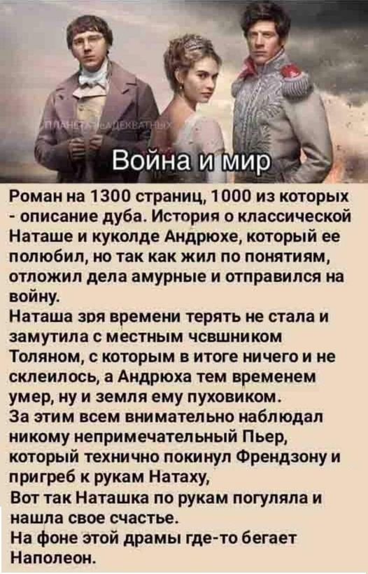 Война и мир Роман на 1300 страниц, 1000 из которых - описание дуба. История о классической Наташе и куколде Андрюхе, который ее полюбил, но так как жил по понятиям, отложил дела амурные и отправился на войну. Наташа зря времени терять не стала и замутила с местным чьшником Толяном, с которым в итоге ничего и не склеилось, а Андрюха тем временем уме