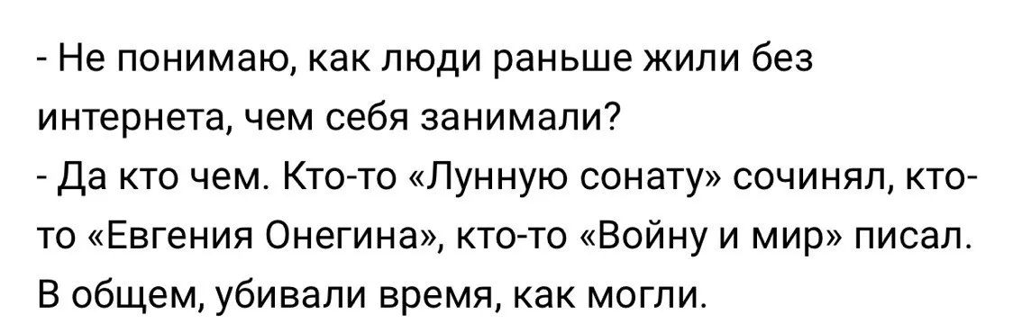 - Не понимаю, как люди раньше жили без интернета, чем себя занимали?\n- Да кто чем. Кто-то «Лунную сонату» сочинял, кто-то «Евгения Онегина», кто-то «Войну и мир» писал.\nВ общем, убивали время, как могли.