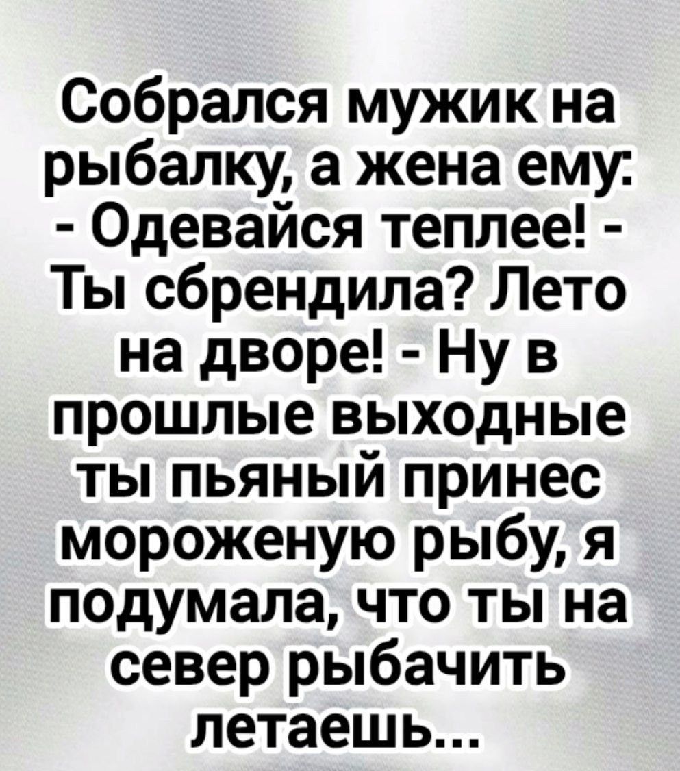Собрался мужик на рыбалку, а жена ему: - Одевайся теплее! - Ты сбрендил? Лето на дворе! - Ну в прошлые выходные ты пьяный принёс мороженую рыбу, я подумала, что ты на север рыбачить летаешь...