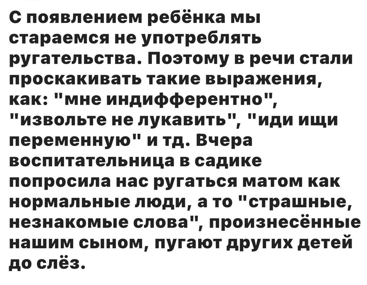 С появлением ребёнка мы стараемся не употреблять ругательства. Поэтому в речи стали прокашивать такие выражения, как: 'мне безразлично', 'извольте не лукавить', 'иди ищи переменную' и т.д. Вчера воспитательница в садике попросила нас ругаться матер как нормальные люди, а то 'страшные, незнакомые слова', произнесённые нашим сыном, пугают других дете