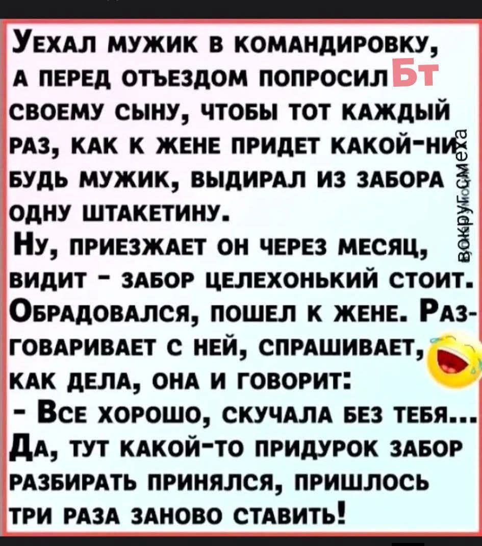 Уехал мужик в командировку, а перед отъездом попросил своего сына, чтобы тот каждый раз, как к жене придет какой‑нибудь мужик, выдрал из забора одну штакетину. Ну, приехал он через месяц, видит — забор целехонький стоит. Обрадовался, пошел к жене. Разговаривает с ней, спрашивает, как дела, она и говорит: — Все хорошо, скучала без тебя... Да, тут ка