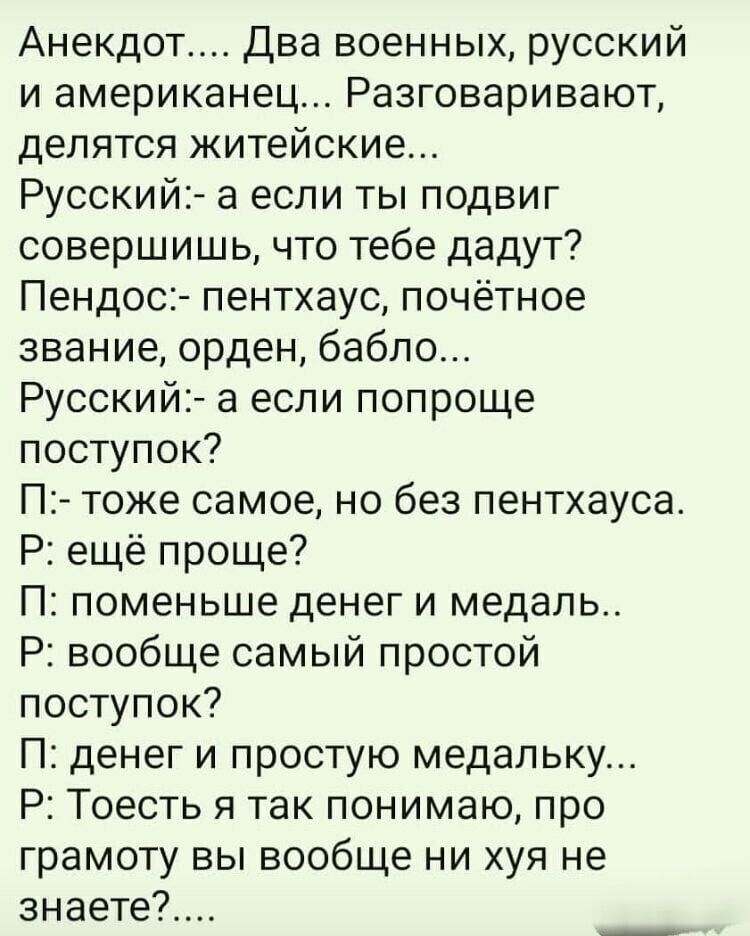 Анекдот... Два военных, русский и американец... Разговаривают, делятся житейские...
Русский:- а если ты подвиг совершишь, что тебе дадут?
Пендос:- пенхаус, почётное звание, орден, бабло...
Русский:- а если попроще поступок?
П:- тоже самое, но без пенхауса.
Р:- ещё проще?
П: поменьше денег и медаль..
Р: вообще самый простой поступок?
П: денег и прос