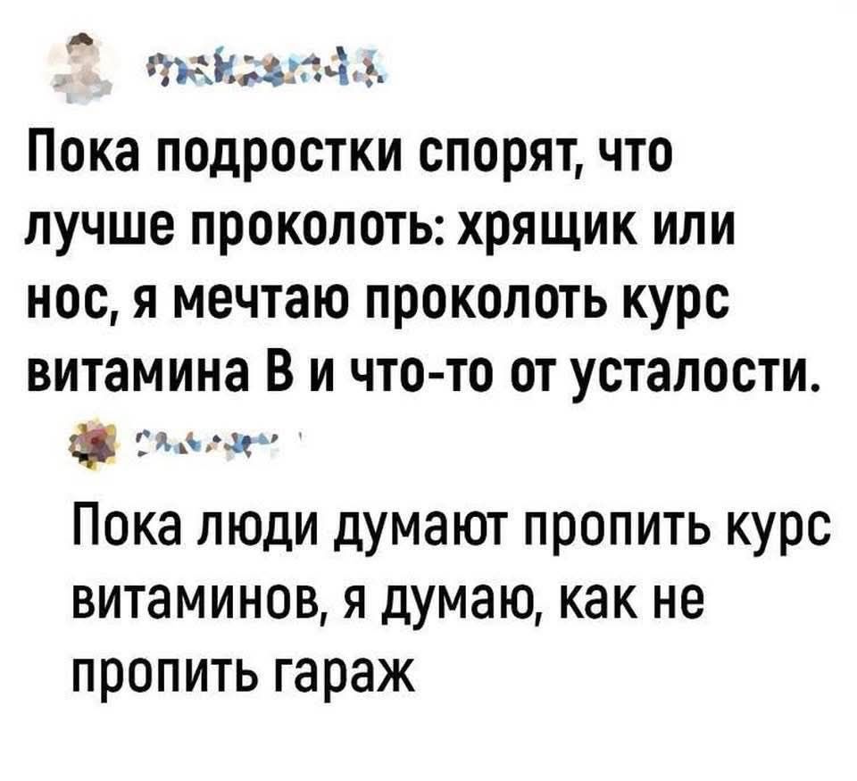 Пока подростки спорят, что лучше проколоть: хрящик или нос, я мечтаю проколоть курс витамина В и что-то от усталости.

Пока люди думают пропить курс витаминов, я думаю, как не пропить гараж
