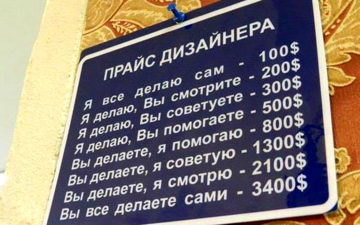 ПРАЙС ДИЗАЙНЕРА
Я все делаю сам - 100$
Я делаю, Вы смотрите - 200$
Я делаю, Вы советуете - 300$
Я делаю, Вы помогаете - 500$
Вы делаете, я помогаю - 800$
Вы делаете, я советуете - 1300$
Вы делаете, я смотрю - 2100$
Вы все делаете сами - 3400$