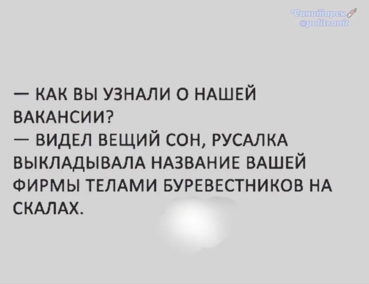 — КАК ВЫ УЗНАЛИ О НАШЕЙ ВАКАНСИИ?\n— ВИДЕЛ ВЕЩИЙ СОН, РУСАЛКА ВЫКЛАДЫВАЛА НАЗВАНИЕ ВАШЕЙ ФИРМЫ ТЕЛАМИ БУРЕВЕСТНИКОВ НА СКАЛАХ.