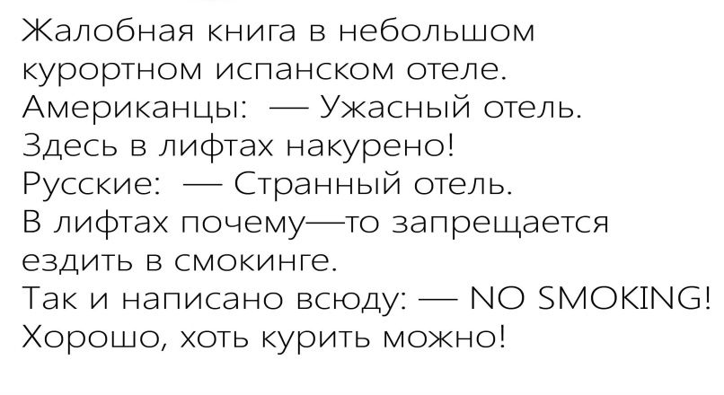 Жалобная книга в небольшой курортном испанском отеле.
Американцы: — Ужасный отель.
Здесь в лифтах накурено!
Русские: — Странный отель.
В лифтах почему—то запрещается ездить в смокинге.
Так и написано повсюду: — NO SMOKING!
Хорошо, хоть курить можно!