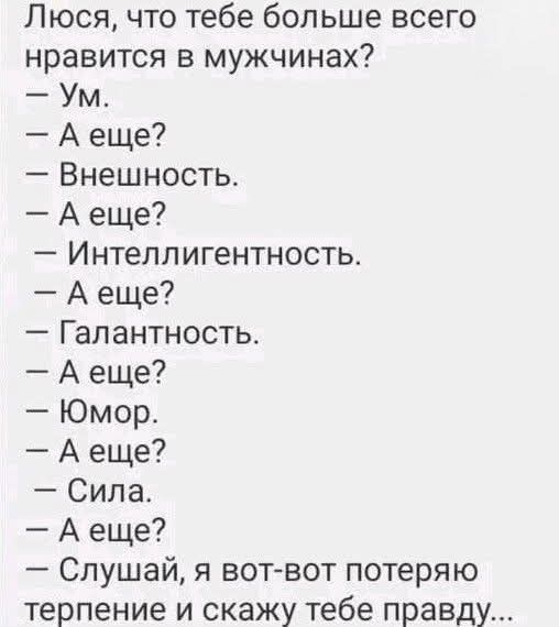 Люся, что тебе больше всего нравится в мужчинах?\n— Ум.\n— А еще?\n— Внешность.\n— А еще?\n— Интеллигентность.\n— А еще?\n— Галантность.\n— А еще?\n— Юмор.\n— А еще?\n— Сила.\n— А еще?\n— Слушай, я вот-вот потеряю терпение и скажу тебе правду...