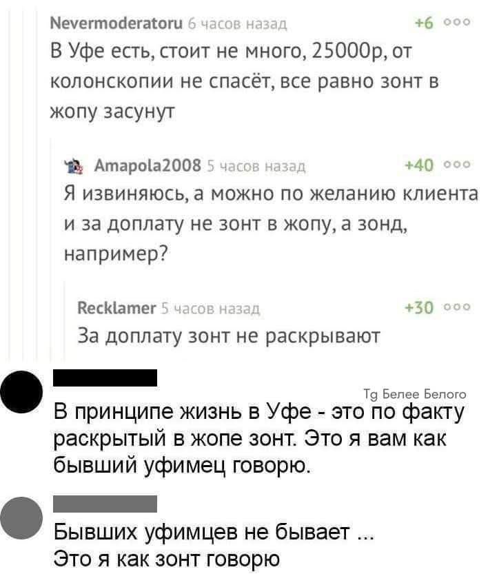 Nevermoderatoru 6 часов назад
В Уфе есть, стоит не много, 25000р, от колоноскопии не спасёт, все равно зонт в жопу заснут

Амaпола2008 5 часов назад
Я извиняюсь, а можно по желанию клиента и за доплату не зонт в жопу, а зонд, например?

Recklamer 5 часов назад
За доплату зонт не раскрывают

В принципе жизнь в Уфе - это по факту раскрытый в жопе зон