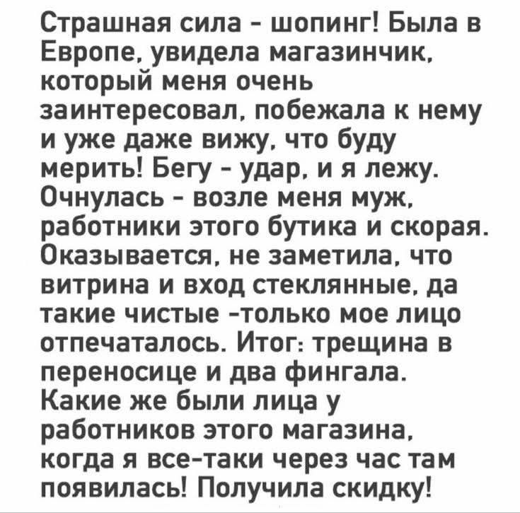 Страшная сила - шопинг! Была в Европе, увидела магазинчик, который меня очень заинтересовал, побежала к нему и уже даже вижу, что буду мерить! Бегу - удар, и я лежу. Очнулась - возле меня муж, работники этого бутика и скорая. Оказывается, не заметила, что витрина и вход стеклянные, да такие чистые - только мое лицо отпечаталось. Итог: трещина в пер