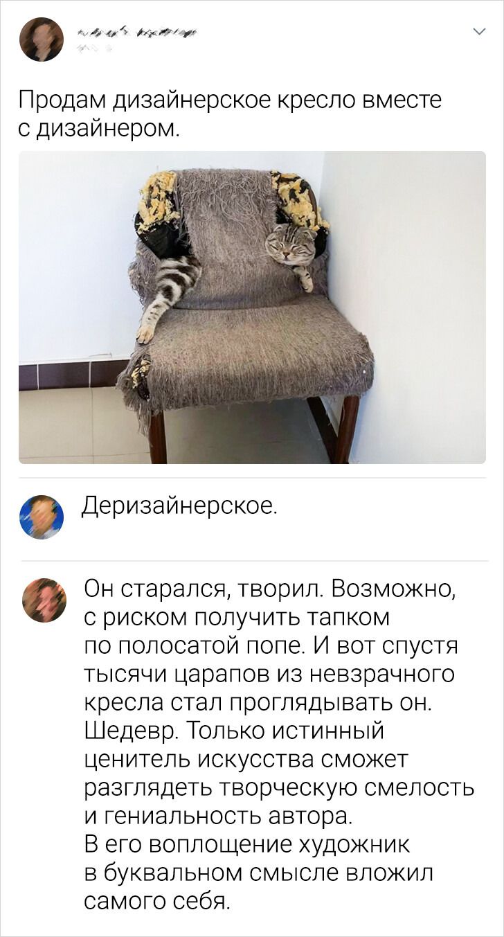 Продам дизайнерское кресло вместе с дизайнером.\n\nДеризайнерское.\n\nОн старался, творил. Возможно, с риском получить тапком по полосатой попе. И вот спустя тысячу царапанов из незазервного кресла стал проглядывать он. Шедевр. Только истинный ценитель искусства сможет разглядеть творческую смелость и гениальность автора. В его воплощение художник 