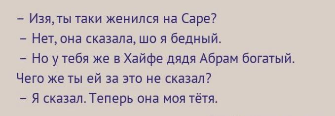 - Изя, ты таки женился на Sare?
- Нет, она сказала, шо я бедный.
- Но у тебя же в Хайфе дядя Абрам богатый.
Чего же ты ей за это не сказал?
- Я сказал. Теперь она моя тётя.