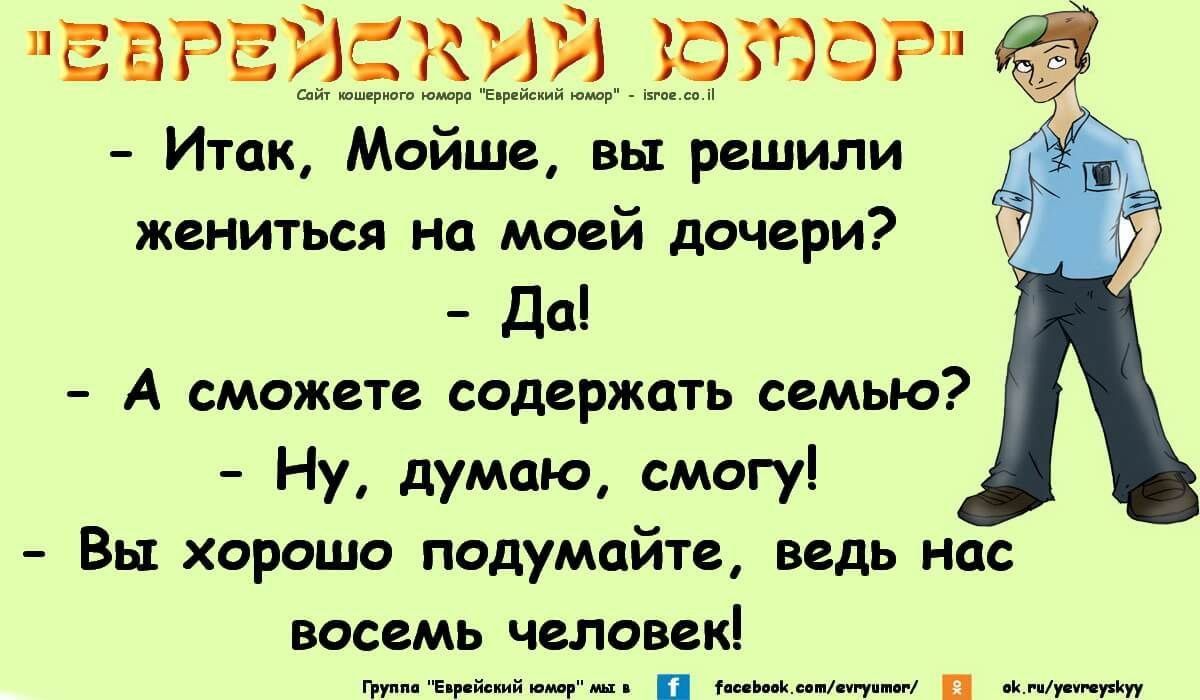 ЕВРЕЙСКИЙ ЮМОР
- Итак, Мойше, вы решили жениться на моей дочери?
- Да!
- А сможете содержать семью?
- Ну, думаю, смогу!
- Вы хорошо подумайте, ведь нас восемь человек!