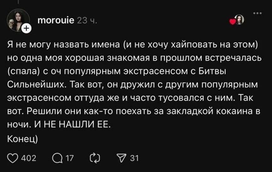 Я не могу назвать имена (и не хочу хайповать на этом) но одна моя хорошая знакомая в прошлом встречалась (спала) с очень популярным экстрасенсом с Битвы Сильнейших. Так вот, он дружил с другим популярным экстрасенсом оттуда же и часто тусовался с ним. Так вот. Решил они как-то поехать за закладкой кокaина в ночи. И НЕ НАШЛИ ЕЕ. Конец)