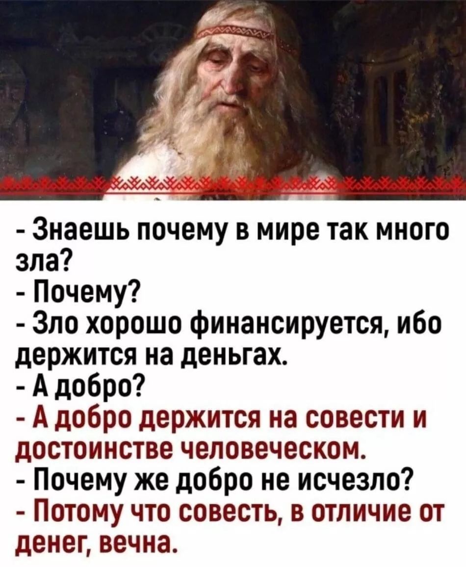 - Знаешь почему в мире так много зла?
- Почему?
- Зло хорошо финансируется, ибо держится на деньгах.
- А добро?
- А добро держится на совести и достоинстве человеческом.
- Почему же добро не исчезло?
- Потому что совесть, в отличие от денег, вечна.