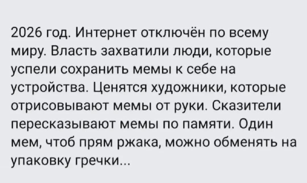 2026 год. Интернет отключён по всему миру. Власть захватили люди, которые успели сохранить мемы к себе на устройства. Ценятся художники, которые отрисовывают мемы от руки. Сказители пересказывают мемы по памяти. Один мем, чтоб прям ржака, можно обменять на упаковку гречки...