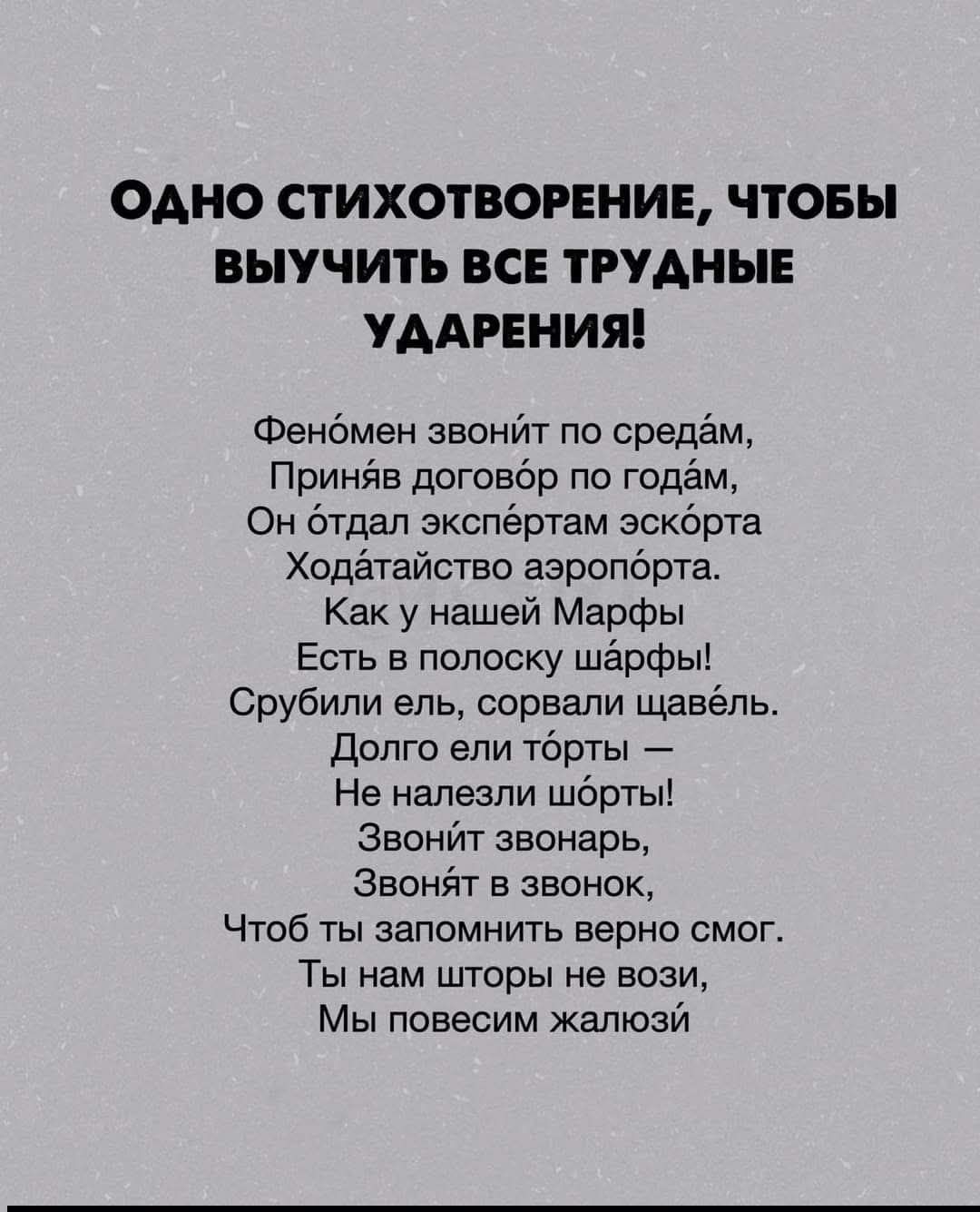ОДНО СТИХОТВОРЕНИЕ, ЧТОБЫ ВЫУЧИТЬ ВСЕ ТРУДНЫЕ УДАРЕНИЯ!
Феномен звонит по средам,
Приняв договор по годам,
Он отдал экспертам эскорта
Ходатайство аэропорта.
 Как у нашей Марфы
 Есть в полоску шарфы!
 Срубили елЬ, сорвали щавель.
 Долго ели торты –
 Не налезли шорты!
 Звонит звонарь,
 Звонят в звонок,
 Чтоб ты запомнить верно смог.
 Ты нам шторы не 